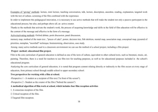 38
Examples of “giving” methods: lecture, mini lecture, teaching conversation, talk, lecture, description, anecdote, reading, explanation, targeted work
with the text of culture, screening of the film combined with the experience.
In order to implement this pedagogical innovation, it is necessary to use active methods that will make the student not only a passive participant in the
educational process, but also, and perhaps above all, an active creator.
Thanks to the methods that activate the student's work, the process of acquiring knowledge and skills in the field of film education will be effective in
the content of the message and effective in the form of a message.
Active/activating methods: Oxford debate, point discussion, panel discussion,
memory map, method of the main text , "pieces of cake", poster, decision tree, fish skeleton, mental map, association map, conceptual map, pyramid of
priorities, metaplan, "snowball" technique, brainstorming, observation, case study.
Among many active methods used in a classroom environment we can use the method of a school project, including a film project.
Project method: educational film project.
Film in the core curriculum of general education is defined as one of the texts of culture, equivalent to other cultural texts, such as literature, music, art,
painting. Therefore, there is a need for teachers to use film text for teaching purposes, as well as for educational purposes included in the school's
educational program.
Analysing the core curriculum of general education, it is noted that program content relating directly or indirectly to the film occurs at every stage of
education, from primary school through middle school to upper secondary school.
Two perspectives for working with a film at school.
-Perspective 1 - A student as a recipient of film text ("in front of the screen").
-Perspective 2 - Student as the creator of the film ("behind the camera”)
A methodical algorithm of film work at school, which includes four film reception activities
1. A conscious reception of the film.
2. Critical reception of the film.
3.Targeted film reception.
 