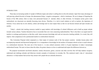 4
INTRODUCTION
These days an increasing number of people of different origins and culture is settling down on the old continent. Apart from many advantages of
such growing cultural diversity in Europe, this phenomenon brings a negative consequence, which is intolerance. We are in danger of forgetting the
lessons of the 20th century when so many were persecuted because of national, ethnic or other divisions. As European society grows more
multicultural, our classrooms are naturally becoming more diverse. Therefore, it is vital to teach students as well as teachers, the importance of
tolerance. Every nation has its own identity, culture and heritage and we must respect them so that we can become tolerant and open towards one
another.
Today’s schools lack teaching resources needed to equip students with knowledge of cultural differences and to build up proper attitude
towards various cultures. Teachers themselves have to reconsider their own views concerning multiculturalism. That is why there is an urgent need for
teachers to exchange good practices so that they could attain necessary knowledge and work out innovative teaching methods. As a result, they will
improve their competences to be a professional teacher in a multicultural classroom.
This Curriculum Proposal which originated as a final output of common work of the four project countries includes lessons plans with
accompanying materials and theoretical background. It is a compendium of knowledge for the teachers of European schools on how to teach tolerance
in a multicultural classroom. The main aim of the lessons is to raise cultural awareness which is of great importance in today’s increasingly
multicultural Europe. The more we know about the others, the greater chances we have to understand and respect the differences between us.
The proposal recommends non-formal education, namely discussions, games, exercises and other activities that will help students recognise,
understand and challenge attitudes and behaviour towards examples of intolerance in everyday life. This analytical study’s idea of intercultural
education is to help students find out how they interact with people that are culturally distinctive.
 