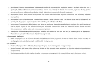 40
• Development of positive interdependence (students work together and rely on the other members to produce a skit. Each student may have a
specific job, but the students must communicate with one another, and eventually the students must cooperate, e.g. to read the play, practice
parts, set up the props, and put on the production. A single student is not responsible for the whole production).
• Development of social skills (students are required to work together, which means that they must communicate with one another and spend
time together).
• Development of face-to-face interaction (students need to work as a group to develop a skit. They need to talk in order to develop all of the
separate parts. They are also required to practise their individual parts in front of each other).
• Improvement of communication skills (students must talk to one another and discuss their ideas for the skit, problems they may be having, and
how the progress is going on each of their individual parts. Such open communication builds trust and security because students must trust
their group members and feel safe so as to express ideas and opinions).
• Sharing aims (students work together on one project. Although each member has their own part, each job is a small part of the larger project.
The students as a group have the same aim of performing a given skit).
A classroom skit step by step
• Before assigning the skits, the teacher is advised to create a hand-out featuring suggestions on what the students should consider when they are
developing their skits and what they might watch for while viewing the skits.
Then, the teacher:
• Decides on the topic or theme of the skits, for example, “A typical day of an immigrant in a foreign country.”
• Decides how many skits he/she wishes to have, and divides the class into small groups accordingly (or allow the students to choose their own
group members).
• Has the students work on the skits together, including every member of their groups in the process (either as actors, directors, or writers)
 