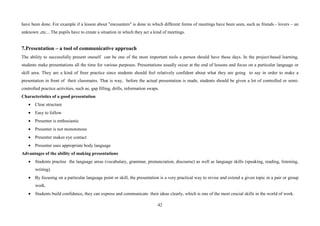42
have been done. For example if a lesson about ''encounters'' is done in which different forms of meetings have been seen, such as friends - lovers – an
unknown ,etc... The pupils have to create a situation in which they act a kind of meetings.
7.Presentation – a tool of communicative approach
The ability to successfully present oneself can be one of the most important tools a person should have these days. In the project-based learning,
students make presentations all the time for various purposes. Presentations usually occur at the end of lessons and focus on a particular language or
skill area. They are a kind of freer practice since students should feel relatively confident about what they are going to say in order to make a
presentation in front of their classmates. That is way, before the actual presentation is made, students should be given a lot of controlled or semi-
controlled practice activities, such as; gap filling, drills, information swaps.
Characteristics of a good presentation
• Clear structure
• Easy to follow
• Presenter is enthusiastic
• Presenter is not monotonous
• Presenter makes eye contact
• Presenter uses appropriate body language
Advantages of the ability of making presentations
• Students practise the language areas (vocabulary, grammar, pronunciation, discourse) as well as language skills (speaking, reading, listening,
writing).
• By focusing on a particular language point or skill, the presentation is a very practical way to revise and extend a given topic in a pair or group
work.
• Students build confidence, they can express and communicate their ideas clearly, which is one of the most crucial skills in the world of work.
 