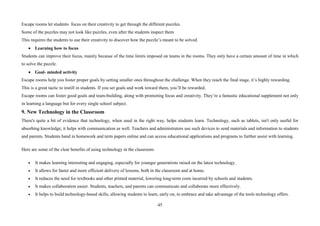 45
Escape rooms let students focus on their creativity to get through the different puzzles.
Some of the puzzles may not look like puzzles, even after the students inspect them
This requires the students to use their creativity to discover how the puzzle’s meant to be solved.
• Learning how to focus
Students can improve their focus, mainly because of the time limits imposed on teams in the rooms. They only have a certain amount of time in which
to solve the puzzle.
• Goal- minded activity
Escape rooms help you foster proper goals by setting smaller ones throughout the challenge. When they reach the final stage, it’s highly rewarding.
This is a great tactic to instill in students. If you set goals and work toward them, you’ll be rewarded.
Escape rooms can foster good goals and team-building, along with promoting focus and creativity. They’re a fantastic educational supplement not only
in learning a language but for every single school subject.
9. New Technology in the Classroom
There's quite a bit of evidence that technology, when used in the right way, helps students learn. Technology, such as tablets, isn't only useful for
absorbing knowledge; it helps with communication as well. Teachers and administrators use such devices to send materials and information to students
and parents. Students hand in homework and term papers online and can access educational applications and programs to further assist with learning.
Here are some of the clear benefits of using technology in the classroom:
• It makes learning interesting and engaging, especially for younger generations raised on the latest technology.
• It allows for faster and more efficient delivery of lessons, both in the classroom and at home.
• It reduces the need for textbooks and other printed material, lowering long-term costs incurred by schools and students.
• It makes collaboration easier. Students, teachers, and parents can communicate and collaborate more effectively.
• It helps to build technology-based skills, allowing students to learn, early on, to embrace and take advantage of the tools technology offers.
 