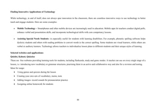 46
Finding Innovative Applications of Technology
While technology, in and of itself, does not always spur innovation in the classroom, there are countless innovative ways to use technology to better
teach and engage students. Here are some examples:
• Mobile Technology – Smartphones and other mobile devices are increasingly used in education. Mobile apps let teachers conduct digital polls,
enhance verbal and presentation skills, and incorporate technological skills with core competency lessons.
• Assisting Special Needs Students –is especially useful for students with learning disabilities. For example, phonetic spelling software helps
dyslexic students and others with reading problems to convert words to the correct spelling. Some students are visual learners, while others are
verbal or auditory learners. Technology allows teachers to individualize lesson plans to different students and their unique styles of learning.
Selected websites and applications:
Quizlet, Kahoot, Quizzizz
These are free websites providing learning tools for students, including flashcards, study and game modes. A teacher can use on every single stage of a
lesson, i.e. introducing new vocabulary or grammar structures, practising them in an active and collaborative way and also for a revision and testing.
Ideas for usage:
• Using games and quizzes during the lesson
• Creating your own sets of vocabulary, mems, tests
• Adding images- record sounds for pronunciation practice
• Assigning online homework for students
 
