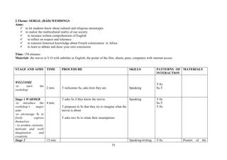55
2.Theme: SERIAL (BAD) WEDDINGS
Aims:
to let students know about cultural and religious stereotypes
to realize the multicultural reality of our society
to increase written comprehension of English
to reflect on respect and tolerance
to transmit historical knowledge about French colonization in Africa
to learn to debate and draw your own conclusion
Time: 158 minutes
Materials: the movie in V.O with subtitles in English, the poster of the film, sheets, pens, computers with internet access
STAGE AND AIMS TIME PROCEDURE SKILLS PATTERNS OF
INTERACTION
MATERIALS
WELCOME
-to start the
workshop
2 min. T welcomes Ss, asks how they are. Speaking
T-Ss
Ss-T
Stage 1 WARMER
-to introduce the
workshop’s major
aims
-to encourage Ss to
freely express
themselves
- to awaken curiosity,
motivate and work
imagination and
creativity
4 min.
T asks Ss if they know the movie.
T proposes to Ss that they try to imagine what the
movie is about
T asks two Ss to relate their assumptions
Speaking T-Ss
Ss-T
T-Ss
Stage 2 15 min. Speaking/writing T-Ss Posters of the
 