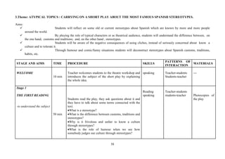 58
3.Theme: ATYPICAL TOPICS : CARRYING ON A SHORT PLAY ABOUT THE MOST FAMOUS SPANISH STEREOTYPES.
Aims:
Students will reflect on some old or current stereotypes about Spanish which are known by more and more people
around the world.
By playing the role of typical characters or as theatrical audience, students will understand the difference between, on
the one hand, customs and traditions; and, on the other hand , stereotypes.
Students will be aware of the negative consequences of using cliches, instead of seriously concerned about know a
culture and to tolerate it.
Through humour and comic/funny situations students will deconstruct stereotypes about Spanish customs, traditions,
habits, etc.
STAGE AND AIMS TIME PROCEDURE SKILLS
PATTERNS OF
INTERACTION
MATERIALS
WELCOME
10 min
Teacher welcomes students to the theatre workshop and
introduces the subject of the short play by explaining
the whole idea.
speaking Teacher-students
Students-teacher
---
Stage 1
THE FIRST READING
-to understand the subject
50 min
Students read the play, they ask questions about it and
they have to talk about some terms connected with the
text.
•What is a stereotype?
•What is the difference between customs, traditions and
stereotypes?
•Why is it frivolous and unfair to know a culture
through stereotypes?
•What is the role of humour when we see how
somebody judges our culture through stereotypes?
Reading
speaking
Teacher-students
students-teacher Photocopies of
the play
 