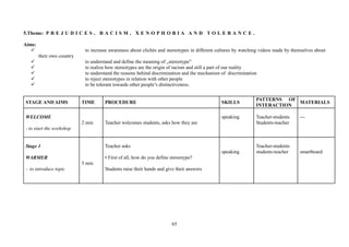 65
5.Theme: P R E J U D I C E S , R A C I S M , X E N O P H O B I A A N D T O L E R A N C E .
Aims:
to increase awareness about clichés and stereotypes in different cultures by watching videos made by themselves about
their own country
to understand and define the meaning of „stereotype”
to realize how stereotypes are the origin of racism and still a part of our reality
to understand the reasons behind discrimination and the mechanism of discrimination
to reject stereotypes in relation with other people
to be tolerant towards other people’s distinctiveness.
STAGE AND AIMS TIME PROCEDURE SKILLS
PATTERNS OF
INTERACTION
MATERIALS
WELCOME
- to start the workshop
2 min Teacher welcomes students, asks how they are
speaking Teacher-students
Students-teacher
---
Stage 1
WARMER
- to introduce topic
5 min
Teacher asks
• First of all, how do you define stereotype?
Students raise their hands and give their answers
speaking
Teacher-students
students-teacher smartboard
 