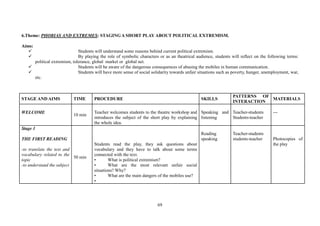 69
6.Theme: PHOBIAS AND EXTREMES: STAGING A SHORT PLAY ABOUT POLITICAL EXTREMISM.
Aims:
Students will understand some reasons behind current political extremism.
By playing the role of symbolic characters or as an theatrical audience, students will reflect on the following terms:
political extremism, tolerance, global market or global net.
Students will be aware of the dangerous consequences of abusing the mobiles in human communication.
Students will have more sense of social solidarity towards unfair situations such as poverty, hunger, unemployment, war,
etc.
STAGE AND AIMS TIME PROCEDURE SKILLS
PATTERNS OF
INTERACTION
MATERIALS
WELCOME
10 min
Teacher welcomes students to the theatre workshop and
introduces the subject of the short play by explaining
the whole idea.
Speaking and
listening
Teacher-students
Students-teacher
---
Stage 1
THE FIRST READING
-to translate the text and
vocabulary related to the
topic
-to understand the subject
50 min
Students read the play, they ask questions about
vocabulary and they have to talk about some terms
connected with the text.
• What is political extremism?
• What are the most relevant unfair social
situations? Why?
• What are the main dangers of the mobiles use?
•
Reading
speaking
Teacher-students
students-teacher Photocopies of
the play
 