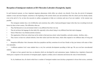 7
Reception of immigrant students at IES Mercedes Labrador (Fuengirola, Spain)
In such historical moment, we have important migratory phenomena which affect our schools very directly. Every day, the arrival of immigrant
students is more and more frequent, sometimes at the beginning of the normal school year and sometimes when the school year has already started,
even at the end of it. So, we have the neccesity to outline a programme to help us to welcome each one of our new students in the warmest way
possible.
The immigrant students face a lot of difficulties and sometimes they suffer a hard psychological impact when they lose everything loved and
known by them in their country. This difficulties often are:
• They find themselves in an environment which is very different from their own one.
• They do not know the language for their daily life, especially in the school, being it very different from their native language.
• Some of them have very limited economic resources.
• The organisation of their new school may not be similar to their previous school: school timetables, curricular contents, facilities, rules....
• They receive at least two cultural referents, from their school and from their home, which often respond to two different ideas of living and
acting.
• Integration difficulties: their classmates often have prejudices and they sometimes do not have friends or they just interact with mates of their
own nationality.
• A different academic level: some students have a very low curricular development according to their age. We can even have non-educated
students.
In Spain we have general state laws on education which are developed by each autonomous region. Andalusia has a legislative framework
which gives a response to the necessities of immigrant pupils, supports a solidary sense in education and stresses the value of interculturality.
So, by Andalusian law, all schools which have a number of immigrant students must develop a programme to favour their access, continuity
 