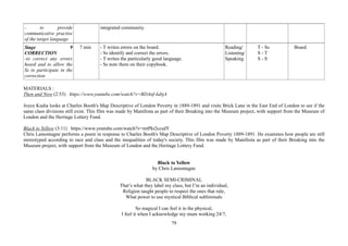 79
- to provide
communicative practise
of the target language
integrated community.
Stage 9
CORRECTION
-to correct any errors
heard and to allow the
Ss to participate in the
correction
7 min - T writes errors on the board.
- Ss identify and correct the errors.
- T writes the particularly good language.
- Ss note them on their copybook.
Reading/
Listening/
Speaking
T - Ss
S - T
S - S
Board
MATERIALS :
Then and Now (2:53) https://www.youtube.com/watch?v=BDAnf-IabjA
Joyce Kudia looks at Charles Booth's Map Descriptive of London Poverty in 1889-1891 and visits Brick Lane in the East End of London to see if the
same class divisions still exist. This film was made by Manifesta as part of their Breaking into the Museum project, with support from the Museum of
London and the Heritage Lottery Fund.
Black to Yellow (3:11) https://www.youtube.com/watch?v=mtPkt2ccsdY
Chris Lamontagne performs a poem in response to Charles Booth's Map Descriptive of London Poverty 1889-1891. He examines how people are still
stereotyped according to race and class and the inequalities of today's society. This film was made by Manifesta as part of their Breaking into the
Museum project, with support from the Museum of London and the Heritage Lottery Fund.
Black to Yellow
by Chris Lamontagne
BLACK SEMI-CRIMINAL
That’s what they label my class, but I’m an individual,
Religion taught people to respect the ones that rule,
What power to use mystical Biblical subliminals
So magical I can feel it in the physical,
I feel it when I acknowledge my mum working 24/7,
 