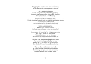 80
Struggling for a boss that don’t know her presence,
But she don’t see the exploits she sees it as living
I see it as undercover slavery,
Society being affected by self-fulfilling prophecy,
Illusions – that freedom comes from a stable economy,
It’s a game to them… it’s Monopoly
They wonder why we’re led into crime,
Why do things legit when the ones that make the law make us unwise,
Look into my eyes and my mind,
I see corruption I see the lies despite media hype.
UPPER MIDDLE-CLASS
What is class, how is it defined?
Am I seen superior because I cross the yellow line?
Stereotyped as the hooded-up boy living amongst crime,
Best sight is insight so I move blind,
Vision is blurred so I use my third eye,
Because only my mind can see past the white lies
They look at the blue but not the white collar crime,
Tax money from the poor, funding for war,
But they say it’s for charity, out for the majority,
But why should I care? Because I’m a minority
They say chase two birds, you loose both,
So I make the bread to make the birds chase me,
See it through my eyes, I can reach for success,
Living is hard but I can’t live with regrets.
 