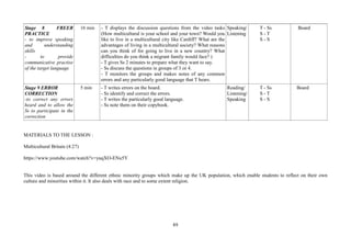 89
Stage 8 FREER
PRACTICE
- to improve speaking
and understanding
skills
- to provide
communicative practise
of the target language
16 min - T displays the discussion questions from the video tasks
(How multicultural is your school and your town? Would you
like to live in a multicultural city like Cardiff? What are the
advantages of living in a multicultural society? What reasons
can you think of for going to live in a new country? What
difficulties do you think a migrant family would face? )
- T gives Ss 2 minutes to prepare what they want to say.
- Ss discuss the questions in groups of 3 or 4.
- T monitors the groups and makes notes of any common
errors and any particularly good language that T hears.
Speaking/
Listening
T - Ss
S - T
S - S
Board
Stage 9 ERROR
CORRECTION
-to correct any errors
heard and to allow the
Ss to participate in the
correction
5 min - T writes errors on the board.
- Ss identify and correct the errors.
- T writes the particularly good language.
- Ss note them on their copybook.
Reading/
Listening/
Speaking
T - Ss
S - T
S - S
Board
MATERIALS TO THE LESSON :
Multicultural Britain (4:27)
https://www.youtube.com/watch?v=yuqXO-ENu5Y
This video is based around the different ethnic minority groups which make up the UK population, which enable students to reflect on their own
culture and minorities within it. It also deals with race and to some extent religion.
 
