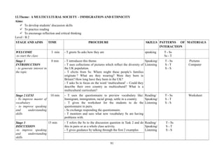 91
12.Theme: A MULTICULTURAL SOCIETY – IMMIGRATION AND ETHNICITY
Aims:
To develop students’ discussion skills
To practice reading
To encourage reflection and critical thinking
Level : B 2
STAGE AND AIMS TIME PROCEDURE SKILLS PATTERNS OF
INTERACTION
MATERIALS
WELCOME
-to start the class
3 min - T greets Ss asks how they are speaking T - Ss
Ss - T
Stage 1
INTRODUCTION
- to generate interest in
the topic
8 min - T introduces this theme.
- T uses collections of pictures which reflect the diversity of
the UK population.
- T elicits from Ss: Where might these people’s families
originate ? What are they wearing? Were they born in
Britain? How long have they been in the UK?
- T asks Ss to focus on the word ‘multicultural’ – Could they
describe their own country as multicultural? What is a
multicultural curriculum?
Speaking/
Listening
T - Ss
S - T
S - S
Pictures
Computer
Stage 2 LEXI
- To improve master of
vocabulary
- to improve speaking
and understanding
skills
10 min - T uses the questionnaire to preview vocabulary like:
Immigrant, immigration, racial group, settle in a country.
- T gives the worksheet for the students to do the
questionnaire in pairs.
- Ss exchange responding the questionnaire.
- T monitors and sees what new vocabulary Ss are having
problems with.
Reading/
Speaking/
Listening
T - Ss
S - T
S - S
Worksheet
- T refers the Ss to the discussion question in Task 2 and do
this in pairs or as a whole class activity.
- T gives guidance by talking through the first 2 examples
Stage 3
DISCUSSION
-to improve speaking
and understanding
skills
15 min Reading/
Speaking/
Listening
T - Ss
S - T
S - S
 