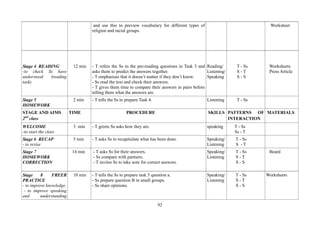 92
and use this to preview vocabulary for different types of
religion and racial groups.
Worksheet
Stage 4 READING
-to check Ss have
understood (reading
task)
12 min - T refers the Ss to the pre-reading questions in Task 3 and
asks them to predict the answers together.
- T emphasises that it doesn’t matter if they don’t know.
- Ss read the text and check their answers.
- T gives them time to compare their answers in pairs before
telling them what the answers are.
Reading/
Listening/
Speaking
T - Ss
S - T
S - S
Worksheets
Press Article
Stage 5
HOMEWORK
2 min - T tells the Ss to prepare Task 4. Listening T - Ss
STAGE AND AIMS
2nd
class
TIME PROCEDURE SKILLS PATTERNS OF
INTERACTION
MATERIALS
WELCOME
-to start the class
3 min - T greets Ss asks how they are. speaking T - Ss
Ss - T
Stage 6 RECAP
- to revise
5 min - T asks Ss to recapitulate what has been done. Speaking/
Listening
T - Ss
S - T
Stage 7
HOMEWORK
CORRECTION
14 min - T asks Ss for their answers.
- Ss compare with partners.
- T invites Ss to take note for correct answers.
Speaking/
Listening
T - Ss
S - T
S - S
Board
Stage 8 FREER
PRACTICE
- to improve knowledge
- to improve speaking
and understanding
10 min - T tells the Ss to prepare task 5 question a.
- Ss prepare question B in small groups.
- Ss share opinions.
Speaking/
Listening
T - Ss
S - T
S - S
Worksheets
 