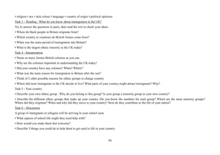 94
• religion • sex • skin colour • language • country of origin • political opinions
Task 3 – Reading : What do you know about immigration in the UK?
Try to answer the questions in pairs, then read the text to check your ideas.
• Where do black people in Britain originate from?
• Which country or countries do British Asians come from?
• When was the main period of immigration into Britain?
• What is the largest ethnic minority in the UK today?
Task 4 - Interpretation
• Name as many former British colonies as you can.
• Why are the colonies important in understanding the UK today?
• Did your country have any colonies? When? Where?
• What was the main reason for immigration to Britain after the war?
• Think of 2 other possible reasons for ethnic groups to change country.
• Where did most immigrants in the UK decide to live? What parts of your country might attract immigrants? Why?
Task 5 - Your country
• Describe your own ethnic group : Why do you belong to this group? Is your group a minority group in your own country?
• Describe the different ethnic groups that make up your country :Do you know the numbers for each group? Which are the main minority groups?
Where did they originate? When and why did they move to your country? How do they contribute to the life of your nation?
Task 6 – Discussion
A group of immigrants or refugees will be arriving in your school soon.
• What aspects of school life might they need help with?
• How would you make them feel welcome?
• Describe 3 things you could do to help them to get used to life in your country
 