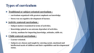 Types of curriculum
 Traditional or subject oriented curriculum :
 curriculum organized with greatest emphasis on knowledge.
 Stress was on cognitive development of learner.
 Activity centered curriculum :
 Subject matters translated in terms of activities.
 Knowledge gained as an outcome &product of activities.
 Activity, medium for imparting knowledge, attitudes, skills etc.
 Child centered curriculum :
 Learner oriented.
 Subjects are chosen and taught by catering social, emotional and
intellectual needs of children and their capabilities and developmental
status.
 