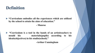 Definition
 “Curriculum embodies all the experiences which are utilized
by the school to attain the aims of education.”
- Munroe
 “Curriculum is a tool in the hands of an artist(teacher) to
mould his materials(pupils) according to his
ideals(objectives) in his studio(school).”
-Arthur Cunningham
 