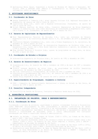 • Aplicativos Word, Excel, PowerPoint e Access do Windows XP (Básico e Avançado), MS-
    Project 2000 e AUTOCAD 2002 (Básico e Intermediário) no Centro de Educação em
    Informática (2003) do Senac São Paulo.

3. ATIVIDADES PROFISSIONAIS

3.1. Coordenador de Obras

  • Enbasa Engenharia e Comercio S.A., atual Serveng Civilsan S.A. Empresas Associadas de
    Engenharia, de janeiro de 1969 a julho de 1972.
  • Construtora Beter S.A., junto com a Raymond International (fundações), de agosto de
    1972 a julho de 1974.
  • Ecicel Empresa Auxiliar de Obras Ltda., Consórcio Empresarial da Ecisa Engenharia
    Comércio e Indústria S.A. com a Ecel Escritório de Construções e Engenharia S.A., junto
    com a Franki S. A. (fundações), de agosto de 1974 a agosto de 1975.

3.2. Gerente de Implantação de Empreendimentos

  • Etel Empreendimentos Técnicos de Estradas S.A., junto aos contratos da Cetenco
    Engenharia S.A. e da Construtora Mendes Junior S. A., de setembro de 1975 a dezembro de
    1976.
  • Construtora Adolpho Lindemberg S.A., junto com a Promon Engenharia S. A. (projetos), de
    dezembro de 1976 a agosto de 1978.
  • Hidrogeo - Consórcio Empresarial da Hidroservice Engenharia de Projetos Ltda. com a
    Geotécnica S.A., junto com a Booz Allen Hamilton (assessoria e apoio), de setembro de
    1.978 a janeiro de 1982.
  • Etep Estudos Técnicos e Projetos Ltda., quando de propriedade do Grupo Suez, de março
    de 2001 a março de 2004.

3.3. Coordenador de Estudos e Projetos

  • Hidroservice Engenharia de Projetos Ltda., de janeiro de 1982 a dezembro de 1985.

3.4. Gerente de Desenvolvimento de Negócios

  • Sondotécnica S.A., de janeiro de 1986 a novembro de 1988 e de maio de 1997 a dezembro
    de 1998.
  • Griffin Drenasa Mecânica de Solos Ltda., de propriedade da Griffin Dewatering
    Corporation, de dezembro de 1988 a novembro de 1990.
  • Jaú S.A. Construtora e Incorporadora, de outubro de 1991 a novembro de 1993.
  • Construtora e Pavimentadora São Luiz S.A., de janeiro de 1994 a dezembro de 1994 e de
    setembro de 1994 a abril de 1997.
  • Jaakko Poyry Engenharia Ltda., de janeiro de 1999 a janeiro de 2001.

3.5. Superintendente de Programação, Orçamento e Controle

  • CDHU - Companhia de Desenvolvimento Habitacional e Urbano do Estado de São Paulo, de
    janeiro de 1995 a agosto de 1995.

3.6. Consultor Independente

  • Consultoria em Gestão de Projetos, Contratos e Negócios desde março de 2004.

4. EXPERIÊNCIA PROFISSIONAL

4.1. IMPLANTAÇÃO DE PROJETOS, OBRAS E EMPREENDIMENTOS
4.1.1. Coordenação de Obras

Coordenação e estudos de projetos, quantidades e preços; cronogramas físicos e financeiros;
redes PERT-CPM; monitoramento do BDI; planejamento e métodos construtivos de obras;
programação e controles físicos, financeiros e de conformidade; cronogramas de materiais,
mão-de-obra e equipamentos; suprimento de materiais, mão-de-obra e equipamentos; gestão dos
recursos e conformidade da qualidade, prazo e custo; administração dos contratos;
coordenação das obras e supervisão técnica e administrativa:

  • Estádio do Morumbi – Cícero Pompeu de Toledo (1969 e 1970), na Cidade de São Paulo,
    para o SPFC - São Paulo Futebol Clube.
  • Ponte de Concreto Protendido sobre o Rio Atibaia e Ponte de Concreto Armado sobre o Rio
    Jaguari (1969 e 1971), na Rodovia SP 065, entre Campinas e Jacareí, para o DER/SP -
    Departamento de Estradas de Rodagem de São Paulo.
  • Mercado Distrital para Abastecimento de Alimentos da Cidade de São Paulo (1970 e 1971),
    no Bairro de Pirituba, para a PMSP - Prefeitura Municipal de São Paulo.
  • Reservatórios para Abastecimento de Água da Região Metropolitana de São Paulo (1970 e
    1971), na Vila Brasilândia e no Bairro de Cangaiba, para a SABESP - Companhia de
    Saneamento Básico do Estado de São Paulo.
 