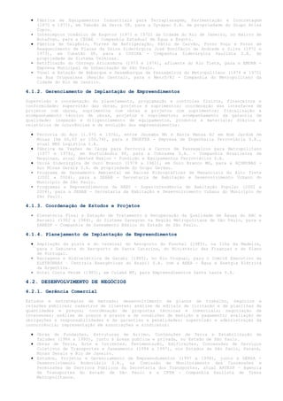 • Fábrica de Equipamentos Industriais para Terraplanagem, Pavimentação e Concretagem
    (1970 e 1971), em Taboão da Serra SP, para a Dynapac S.A. de propriedade do Grupo Atlas
    Copco.
  • Interceptor Oceânico de Esgotos (1971 e 1972) da Cidade do Rio de Janeiro, no Bairro de
    Botafogo, para a CEDAE – Companhia Estadual de Água e Esgoto.
  • Fábrica de Oxigênio, Torres de Refrigeração, Pátio de Carvão, Forno Poço e Forno de
    Reaquecimento de Placas da Usina Siderúrgica José Bonifácio de Andrade e Silva (1972 e
    1973), em Cubatão SP, para a COSIPA - Companhia Siderúrgica Paulista S.A. de
    propriedade da Sistema Usiminas.
  • Retificação do Córrego Aricanduva (1973 e 1974), afluente do Rio Tiete, para a EMURB -
    Empresa Municipal de Urbanização de São Paulo.
  • Túnel e Estação de Embarque e Desembarque de Passageiros do Metropolitano (1974 e 1975)
    na Rua Uruguaiana (Região Central), para o Metrô/RJ - Companhia do Metropolitano da
    Cidade do Rio de Janeiro.

4.1.2. Gerenciamento de Implantação de Empreendimentos

Supervisão e coordenação do planejamento, programação e controles físicos, financeiros e
conformidade; supervisão das obras, projetos e suprimentos; coordenação das interfaces de
projetos com obras, suprimentos com obras e projetos com suprimentos; fiscalização e
acompanhamento técnico de obras, projetos e suprimentos; acompanhamento da garantia de
qualidade; inspeção e diligenciamento de equipamentos, produtos e materiais; diários e
relatórios de ocorrências e de evolução dos empreendimentos:

  • Ferrovia do Aço (1.975 e 1976), entre Jeceaba MG e Barra Mansa RJ em Bom Jardim de
    Minas (km 66,03 ao 100,74), para a ENGEFER - Empresa de Engenharia Ferroviária S.A.,
    atual MRS Logística S.A.
  • Fábrica de Vagões de Carga para Ferrovia e Carros de Passageiros para Metropolitano
    (1977 e 1978), em Hortolândia SP, para a Cobrasma S.A. - Companhia Brasileira de
    Maquinas, atual Amsted Maxion - Fundição e Equipamentos Ferroviários S.A.
  • Usina Siderúrgica de Ouro Branco (1978 a 1981), em Ouro Branco MG, para a AÇOMINAS -
    Aço Minas Gerais S.A. de propriedade do Grupo Gerdau.
  • Programa de Saneamento Ambiental em Bacias Hidrográficas de Mananciais do Alto Tiete
    (2001 a 2004), para a SEHAB - Secretaria de Habitação e Desenvolvimento Urbano do
    Município de São Paulo.
  • Programas e Empreendimentos da HABI - Superintendência de Habitação Popular (2002 a
    2004), para a SEHAB - Secretaria da Habitação e Desenvolvimento Urbano do Município de
    São Paulo.

4.1.3. Coordenação de Estudos e Projetos

  • Elevatória Final e Estação de Tratamento e Recuperação da Qualidade de Águas do ABC e
    Barueri (1982 a 1984), do Sistema Sanegran na Região Metropolitana de São Paulo, para a
    SABESP - Companhia de Saneamento Básico do Estado de São Paulo.

4.1.4. Planejamento de Implantação de Empreendimentos

  • Ampliação da pista e do terminal do Aeroporto do Funchal (1985), na Ilha da Madeira,
    para o Gabinete do Aeroporto de Santa Catarina, do Ministério das Finanças e do Plano
    de Portugal.
  • Barragens e Hidroelétrica de Garabi (1985), no Rio Uruguai, para o Comitê Executivo da
    ELETROBRÁS – Centrais Energéticas do Brasil S.A. com a AEEA - Água e Energia Elétrica
    da Argentina.
  • Hotel Costa Verde (1985), em Cuiabá MT, para Empreendimentos Santa Laura S.A.

4.2. DESENVOLVIMENTO DE NEGÓCIOS
4.2.1. Gerência Comercial

Estudos e estratégias de mercado; desenvolvimento de planos de trabalho, negócios           e
relações públicas; cadastros de clientes; análise de editais de licitação e de planilhas   de
quantidades e preços; coordenação de propostas técnicas e comerciais; negociação           de
interesses; análise de preços e prazos e de condições de medição e pagamento; avaliação    de
obrigações e responsabilidades e de garantias e penalidades; supervisão e administração    da
concorrência; representação em associações e sindicatos:

  • Obras de Fundações, Estruturas de Arrimo, Contenções de Terra e Estabilização de
    Taludes (1986 a 1990), junto à áreas publica e privada, no Estado de São Paulo.
  • Obras de Terra, Arte e Correntes, Pavimentação, Edificações, Concessões de Serviços
    Coletivos de Transportes e Saneamento (1994 a 1997), nos Estados de São Paulo, Paraná,
    Minas Gerais e Rio de Janeiro.
  • Estudos, Projetos e Gerenciamento de Empreendimentos (1997 a 1998), junto a DERSA -
    Desenvolvimento Rodoviário S.A., na Comissão de Monitoramento das Concessões e
    Permissões de Serviços Públicos da Secretaria dos Transportes, atual ARTESP – Agencia
    de Transportes do Estado de São Paulo e a CPTM - Companhia Paulista de Trens
    Metropolitanos.
 
