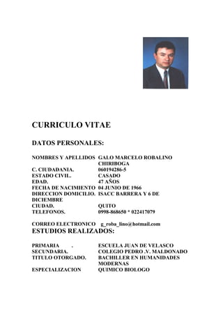 CURRICULO VITAE
DATOS PERSONALES:
NOMBRES Y APELLIDOS GALO MARCELO ROBALINO
CHIRIBOGA
C. CIUDADANIA.
060194286-5
ESTADO CIVIL.
CASADO
EDAD.
47 AÑOS
FECHA DE NACIMIENTO 04 JUNIO DE 1966
DIRECCION DOMICILIO. ISACC BARRERA Y 6 DE
DICIEMBRE
CIUDAD.
QUITO
TELEFONOS.
0998-868650 * 022417079
CORREO ELECTRONICO g_roba_lino@hotmail.com

ESTUDIOS REALIZADOS:
PRIMARIA
.
SECUNDARIA.
TITULO OTORGADO.
ESPECIALIZACION

ESCUELA JUAN DE VELASCO
COLEGIO PEDRO .V. MALDONADO
BACHILLER EN HUMANIDADES
MODERNAS
QUIMICO BIOLOGO

 