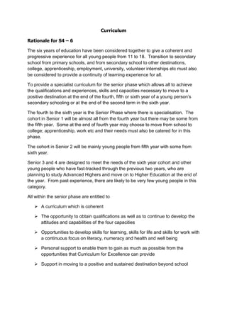 Curriculum

Rationale for S4 – 6

The six years of education have been considered together to give a coherent and
progressive experience for all young people from 11 to 18. Transition to secondary
school from primary schools, and from secondary school to other destinations,
college, apprenticeship, employment, university, volunteer internships etc must also
be considered to provide a continuity of learning experience for all.

To provide a specialist curriculum for the senior phase which allows all to achieve
the qualifications and experiences, skills and capacities necessary to move to a
positive destination at the end of the fourth, fifth or sixth year of a young person’s
secondary schooling or at the end of the second term in the sixth year.

The fourth to the sixth year is the Senior Phase where there is specialisation. The
cohort in Senior 1 will be almost all from the fourth year but there may be some from
the fifth year. Some at the end of fourth year may choose to move from school to
college; apprenticeship, work etc and their needs must also be catered for in this
phase.

The cohort in Senior 2 will be mainly young people from fifth year with some from
sixth year.

Senior 3 and 4 are designed to meet the needs of the sixth year cohort and other
young people who have fast-tracked through the previous two years, who are
planning to study Advanced Highers and move on to Higher Education at the end of
the year. From past experience, there are likely to be very few young people in this
category.

All within the senior phase are entitled to

       A curriculum which is coherent

       The opportunity to obtain qualifications as well as to continue to develop the
       attitudes and capabilities of the four capacities

       Opportunities to develop skills for learning, skills for life and skills for work with
       a continuous focus on literacy, numeracy and health and well being

       Personal support to enable them to gain as much as possible from the
       opportunities that Curriculum for Excellence can provide

       Support in moving to a positive and sustained destination beyond school
 