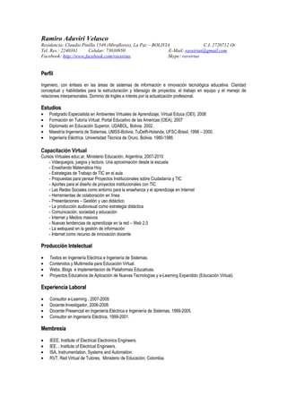 Ramiro Aduviri Velasco
Residencia: Claudio Pinilla 1549 (Miraflores), La Paz – BOLIVIA                 C.I. 2720712 Or
Tel. Res.: 2240381     Celular: 73030950                       E-Mail: ravsirius@gmail.com
Facebook: http://www.facebook.com/ravsirius                   Skype: ravsirius


Perfil
Ingeniero, con énfasis en las áreas de sistemas de información e innovación tecnológica educativa. Claridad
conceptual y habilidades para la estructuración y liderazgo de proyectos, el trabajo en equipo y el manejo de
relaciones interpersonales. Dominio de Inglés e interés por la actualización profesional.

Estudios
•   Postgrado Especialista en Ambientes Virtuales de Aprendizaje, Virtual Educa (OEI), 2008
•   Formación en Tutoría Virtual, Portal Educativo de las Americas (OEA), 2007
•   Diplomado en Educación Superior, UDABOL, Bolivia. 2002.
•   Maestría Ingeniería de Sistemas, UMSS-Bolivia, TuDelft-Holanda, UFSC-Brasil, 1998 – 2000.
•   Ingeniería Eléctrica. Universidad Técnica de Oruro, Bolivia. 1980-1986.

Capacitación Virtual
Cursos Virtuales educ.ar, Ministerio Educación, Argentina, 2007-2010
    - Videojuegos, juegos y lectura: Una aproximación desde la escuela
    - Enseñando Matemática Hoy
    - Estrategias de Trabajo de TIC en el aula
    - Propuestas para pensar Proyectos Institucionales sobre Ciudadanía y TIC
    - Aportes para el diseño de proyectos institucionales con TIC
    - Las Redes Sociales como entorno para la enseñanza y el aprendizaje en Internet
    - Herramientas de colaboración en línea
    - Presentaciones – Gestión y uso didáctico
    - La producción audiovisual como estrategia didáctica
    - Comunicación, sociedad y educación
    - Internet y Medios masivos
    - Nuevas tendencias de aprendizaje en la red – Web 2.0
    - La webquest en la gestión de información
    - Internet como recurso de innovación docente

Producción Intelectual

•   Textos en Ingeniería Eléctrica e Ingeniería de Sistemas.
•   Contenidos y Multimedia para Educación Virtual.
•   Webs, Blogs e implementacion de Plataformas Educativas.
•   Proyectos Educativos de Aplicación de Nuevas Tecnologías y e-Learning Expandido (Educación Virtual).

Experiencia Laboral

•   Consultor e-Learning , 2007-2009.
•   Docente Investigador, 2006-2008.
•   Docente Presencial en Ingeniería Eléctrica e Ingeniería de Sistemas, 1999-2005.
•   Consultor en Ingeniería Eléctrica, 1999-2001.

Membresía

•   IEEE, Institute of Electrical Electronics Engineers.
•   IEE, , Institute of Electrical Engineers.
•   ISA, Instrumentation, Systems and Automation.
•   RVT, Red Virtual de Tutores, Ministerio de Educación, Colombia.
 