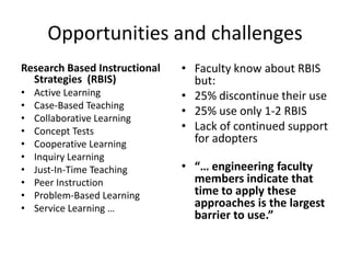 Opportunities and challenges
Research Based Instructional   • Faculty know about RBIS
  Strategies (RBIS)              but:
•   Active Learning            • 25% discontinue their use
•   Case-Based Teaching
                               • 25% use only 1-2 RBIS
•   Collaborative Learning
•   Concept Tests              • Lack of continued support
•   Cooperative Learning         for adopters
•   Inquiry Learning
•   Just-In-Time Teaching      • “… engineering faculty
•   Peer Instruction             members indicate that
•   Problem-Based Learning       time to apply these
•   Service Learning …           approaches is the largest
                                 barrier to use.”
 