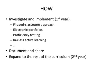 HOW
• Investigate and implement (1st year):
  – Flipped-classroom approach
  – Electronic portfolios
  – Proficiency testing
  – In-class active learning
  –…
• Document and share
• Expand to the rest of the curriculum (2nd year)
 