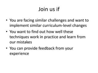 Join us if
• You are facing similar challenges and want to
  implement similar curriculum-level changes
• You want to find out how well these
  techniques work in practice and learn from
  our mistakes
• You can provide feedback from your
  experience
 