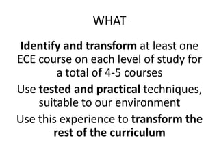 WHAT
 Identify and transform at least one
ECE course on each level of study for
         a total of 4-5 courses
Use tested and practical techniques,
    suitable to our environment
Use this experience to transform the
        rest of the curriculum
 