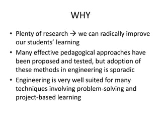 WHY
• Plenty of research  we can radically improve
  our students’ learning
• Many effective pedagogical approaches have
  been proposed and tested, but adoption of
  these methods in engineering is sporadic
• Engineering is very well suited for many
  techniques involving problem-solving and
  project-based learning
 