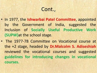 Cont.,
• In 1977, the Ishwarbai Patel Committee, appointed
by the Government of India, suggested the
Inclusion of Socially Useful Productive Work
(SUPW)at the school stage.
• The 1977-78 Committee on Vocational course at
the +2 stage, headed by Dr.Malcolm S. Adiseshiah
reviewed the vocational courses and suggested
guidelines for introducing changes in vocational
courses.
 