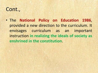 Cont.,
• The National Policy on Education 1986,
provided a new direction to the curriculum. It
envisages curriculum as an important
instruction in realizing the ideals of society as
enshrined in the constitution.
 