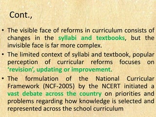 Cont.,
• The visible face of reforms in curriculum consists of
changes in the syllabi and textbooks, but the
invisible face is far more complex.
• The limited context of syllabi and textbook, popular
perception of curricular reforms focuses on
‘revision’, updating or improvement.
• The formulation of the National Curricular
Framework (NCF-2005) by the NCERT initiated a
vast debate across the country on priorities and
problems regarding how knowledge is selected and
represented across the school curriculum
 
