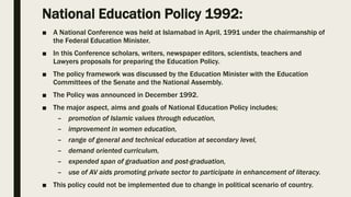 National Education Policy 1992:
■ A National Conference was held at Islamabad in April, 1991 under the chairmanship of
the Federal Education Minister.
■ In this Conference scholars, writers, newspaper editors, scientists, teachers and
Lawyers proposals for preparing the Education Policy.
■ The policy framework was discussed by the Education Minister with the Education
Committees of the Senate and the National Assembly.
■ The Policy was announced in December 1992.
■ The major aspect, aims and goals of National Education Policy includes;
– promotion of Islamic values through education,
– improvement in women education,
– range of general and technical education at secondary level,
– demand oriented curriculum,
– expended span of graduation and post-graduation,
– use of AV aids promoting private sector to participate in enhancement of literacy.
■ This policy could not be implemented due to change in political scenario of country.
 