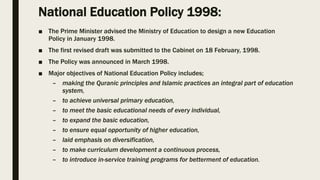 National Education Policy 1998:
■ The Prime Minister advised the Ministry of Education to design a new Education
Policy in January 1998.
■ The first revised draft was submitted to the Cabinet on 18 February, 1998.
■ The Policy was announced in March 1998.
■ Major objectives of National Education Policy includes;
– making the Quranic principles and Islamic practices an integral part of education
system,
– to achieve universal primary education,
– to meet the basic educational needs of every individual,
– to expand the basic education,
– to ensure equal opportunity of higher education,
– laid emphasis on diversification,
– to make curriculum development a continuous process,
– to introduce in-service training programs for betterment of education.
 