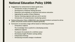 National Education Policy 1998:
■ Suggestions for achievement of above goals were,
– Introduction of idea of multiple text
– Development of National Testing Services
– Expansion and emphasis on technical and science education
– Upgrading the quality of Deeni Madaras
– Teacher training programs both pre and in service
– Introduction of comprehensive monitoring system
■ National Education Policy (1998-2010) also discussed Uniform curricula for all the
public and private sectors shall be adopted gradually.
■ Curriculum at secondary stage will be based on following principals
– Compulsory subjects
The knowledge that is useful for a developing society
– Additional subjects
To prepare the students for a definite career
– Developing insight (Problem solving ability)
– Independent thinking
– Introducing innovative design in textbooks
 