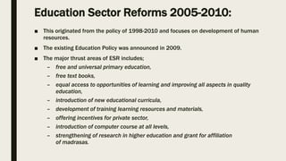 Education Sector Reforms 2005-2010:
■ This originated from the policy of 1998-2010 and focuses on development of human
resources.
■ The existing Education Policy was announced in 2009.
■ The major thrust areas of ESR includes;
– free and universal primary education,
– free text books,
– equal access to opportunities of learning and improving all aspects in quality
education,
– introduction of new educational curricula,
– development of training learning resources and materials,
– offering incentives for private sector,
– introduction of computer course at all levels,
– strengthening of research in higher education and grant for affiliation
of madrasas.
 