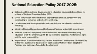 National Education Policy 2017-2025:
■ National and international developments in education have created conditions for
revision of National Education Policy 2009.
■ Global competition demands human capital that is creative, constructive and
contributing to individual and collective wellbeing.
■ Locally these new developments include devolution of social sector ministries
including;
■ Ministry of Federal Education and Professional Training under 18th amendment,
■ Insertion of article 25(a) in the constitution under which free and compulsory
education of all the children aged 5-16 (up to matric) became a fundamental right
and the state responsibility,
■ Replacement of Education For All (EFA) and Millennium Development Goals (MDGs)
by the UN’s Sustainable Development Goals (SDGs) that have been adopted by
Pakistan also as its own Agenda for Development.
 