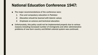 National Education Conference 1947:
■ The major recommendations of the conference were:
1. Free and compulsory education in Pakistan
2. Education should be teamed with Islamic values
3. Emphasis on science and technical education.
■ Unfortunately, this policy could not be implemented properly due to various
reasons including increased number of immigrants and other administrative
problems of new born country and British colonial system was continued.
 