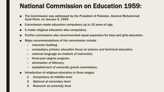 National Commission on Education 1959:
■ The Commission was addressed by the President of Pakistan, General Mohammad
Ayub Khan, on January 5, 1959.
■ Commission made education compulsory up to 10 years of age.
■ It made religious education also compulsory.
■ Further commission also recommended equal expansion for boys and girls education.
■ Major recommendations of the commission include
– character building,
– compulsory primary education focus on science and technical education,
– national language as medium of instruction,
– three-year degree program,
– elimination of illiteracy,
– establishment of university grants commission,
■ Introduction of religious education in three stages:
1. Compulsory at middles level
2. Optional at secondary level
3. Research at university level
 