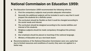 National Commission on Education 1959:
■ The Education Commission 1959 recommended the following reforms;
1. First the compulsory subjects must provide adequate information.
2. Secondly the additional subjects will be included in such a way that it could
prepare the students for a definite career.
3. The curriculum should be flexible so that it could be changed according to
the social needs and interest.
4. The curriculum should be designed according to the mental abilities and
interest of the students.
5. Religious subjects should be made compulsory throughout the primary
stage.
6. Due emphasis should be placed on teaching of the national language.
7. Ministry of Education set up a text book board.
■ Recommendations of the National Education Commission were very useful but
due to limited resources and conditions of country they were not applied in a
better way.
 