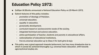 Education Policy 1972:
■ Zulifqar Ali Bhutto announced a National Education Policy on 29 March 1972.
■ Salient features of this policy includes;
– promotion of ideology of Pakistan,
– universal education,
– equality in education,
– personality development,
– curriculum based on socioeconomic needs of the society,
– integrated technical and science education,
– active participation of teacher, students and parents in educational affairs,
– nationalization of educational institutions,
– free & universal education up to Class X for both girls & boys
■ This policy was a good approach towards betterment, but has many drawbacks due to
which it cannot be achieved thoroughly e.g. universal basic education, shift towards
agro-technical studies etc.
 