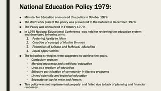 National Education Policy 1979:
■ Minister for Education announced this policy in October 1978.
■ The draft work plan of the policy was presented to the Cabinet in December, 1978.
■ The Policy was announced in February 1979.
■ In 1979 National Educational Conference was held for reviewing the education system
and developed following aims:
1. Fostering loyalty to Islam
2. Creation of concept of Muslim Ummah
3. Promotion of science and technical education
4. Equal opportunities
■ The following strategies were suggested to achieve the goals,
– Curriculum revision
– Merging madrassa and traditional education
– Urdu as a medium of education
– Effective participation of community in literacy programs
– Linked scientific and technical education
– Separate set up for male and female.
■ This policy was not implemented properly and failed due to lack of planning and financial
resources.
 