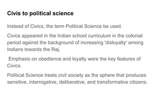 Civis to political science
Instead of Civics, the term Political Science be used.
Civics appeared in the Indian school curriculum in the colonial
period against the background of increasing 'disloyalty' among
Indians towards the Raj.
Emphasis on obedience and loyalty were the key features of
Civics.
Political Science treats civil society as the sphere that produces
sensitive, interrogative, deliberative, and transformative citizens.
 