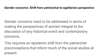 Gender concerns: Shift from patriarchal to egalitarian perspective
Gender concerns need to be addressed in terms of
making the perspectives of women integral to the
discussion of any historical event and contemporary
concerns.
This requires an epistemic shift from the patriarchal
preconceptions that inform much of the social studies at
present
 