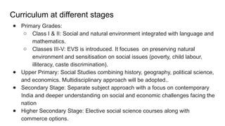 Curriculum at different stages
● Primary Grades:
○ Class I & II: Social and natural environment integrated with language and
mathematics.
○ Classes III-V: EVS is introduced. It focuses on preserving natural
environment and sensitisation on social issues (poverty, child labour,
illiteracy, caste discrimination).
● Upper Primary: Social Studies combining history, geography, political science,
and economics. Multidisciplinary approach will be adopted..
● Secondary Stage: Separate subject approach with a focus on contemporary
India and deeper understanding on social and economic challenges facing the
nation
● Higher Secondary Stage: Elective social science courses along with
commerce options.
 