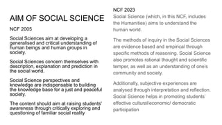 AIM OF SOCIAL SCIENCE
NCF 2005
Social Sciences aim at developing a
generalised and critical understanding of
human beings and human groups in
society.
Social Sciences concern themselves with
description, explanation and prediction in
the social world.
Social Science perspectives and
knowledge are indispensable to building
the knowledge base for a just and peaceful
society.
The content should aim at raising students'
awareness through critically exploring and
questioning of familiar social reality
NCF 2023
Social Science (which, in this NCF, includes
the Humanities) aims to understand the
human world.
The methods of inquiry in the Social Sciences
are evidence based and empirical through
specific methods of reasoning. Social Science
also promotes rational thought and scientific
temper, as well as an understanding of one’s
community and society.
Additionally, subjective experiences are
analysed through interpretation and reflection.
Social Science helps in promoting students’
effective cultural/economic/ democratic
participation
 
