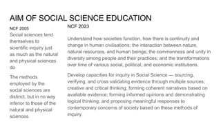 AIM OF SOCIAL SCIENCE EDUCATION
NCF 2005
Social sciences lend
themselves to
scientific inquiry just
as much as the natural
and physical sciences
do
The methods
employed by the
social sciences are
distinct, but in no way
inferior to those of the
natural and physical
sciences.
NCF 2023
Understand how societies function, how there is continuity and
change in human civilisations; the interaction between nature,
natural resources, and human beings; the commonness and unity in
diversity among people and their practices; and the transformations
over time of various social, political, and economic institutions.
Develop capacities for inquiry in Social Science — sourcing,
verifying, and cross validating evidence through multiple sources;
creative and critical thinking; forming coherent narratives based on
available evidence; forming informed opinions and demonstrating
logical thinking; and proposing meaningful responses to
contemporary concerns of society based on these methods of
inquiry.
 