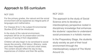 Approach to SS curriculum
NCF 2005
For the primary grades, the natural and the social
environment will be explained as integral parts of
languages and mathematics.
For Classes III to V, the subject Environmental
Studies (EVS) will be introduced.
In the study of the natural environment,
emphasis will be on its preservation and the
urgency of saving it from degradation.
Children will also begin to be sensitised to social
issues like poverty, child labour, illiteracy, caste
and class inequalities in rural and urban areas.
The content should reflect the day-to-day
experiences of children and their life worlds.
NCF 2023
The approach to the study of Social
Science aims to develop an
interdisciplinary perspective rooted in
disciplinary knowledge that enhances
the students’ capacities to understand
social processes in a holistic manner.
In the Preparatory Stage, the students
study society as part of their local
environment through the
interdisciplinary subject of The World
Around Us.
 