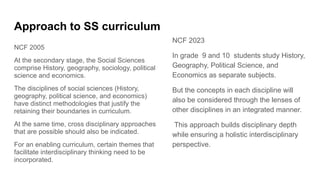 Approach to SS curriculum
NCF 2005
At the secondary stage, the Social Sciences
comprise History, geography, sociology, political
science and economics.
The disciplines of social sciences (History,
geography, political science, and economics)
have distinct methodologies that justify the
retaining their boundaries in curriculum.
At the same time, cross disciplinary approaches
that are possible should also be indicated.
For an enabling curriculum, certain themes that
facilitate interdisciplinary thinking need to be
incorporated.
NCF 2023
In grade 9 and 10 students study History,
Geography, Political Science, and
Economics as separate subjects.
But the concepts in each discipline will
also be considered through the lenses of
other disciplines in an integrated manner.
This approach builds disciplinary depth
while ensuring a holistic interdisciplinary
perspective.
 