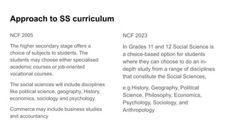 Approach to SS curriculum
NCF 2005
The higher secondary stage offers a
choice of subjects to students. The
students may choose either specialised
academic courses or job-oriented
vocational courses.
The social sciences will include disciplines
like political science, geography, History,
economics, sociology and psychology.
Commerce may include business studies
and accountancy
NCF 2023
In Grades 11 and 12 Social Science is
a choice-based option for students
where they can choose to do an in-
depth study from a range of disciplines
that constitute the Social Sciences,
e.g.History, Geography, Political
Science, Philosophy, Economics,
Psychology, Sociology, and
Anthropology
 